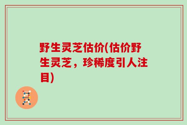 野生灵芝估价(估价野生灵芝，珍稀度引人注目)
