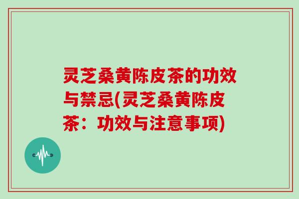 灵芝桑黄陈皮茶的功效与禁忌(灵芝桑黄陈皮茶：功效与注意事项)