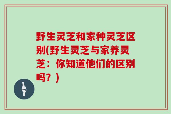 野生灵芝和家种灵芝区别(野生灵芝与家养灵芝：你知道他们的区别吗？)