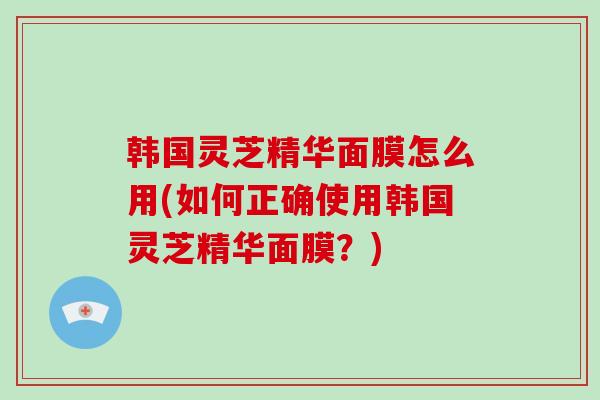 韩国灵芝精华面膜怎么用(如何正确使用韩国灵芝精华面膜？)