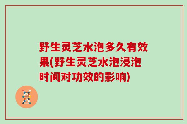 野生灵芝水泡多久有效果(野生灵芝水泡浸泡时间对功效的影响)-第1张图片-灵芝大师