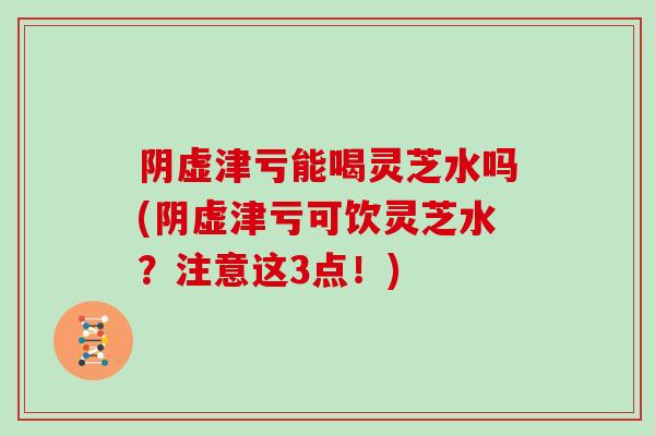 阴虚津亏能喝灵芝水吗(阴虚津亏可饮灵芝水?注意这3点!)-第1张图片-灵芝大师 阴虚津亏能喝灵芝水吗(阴虚津亏可饮灵芝水?注意这3点!)-第1张图片-灵芝大师