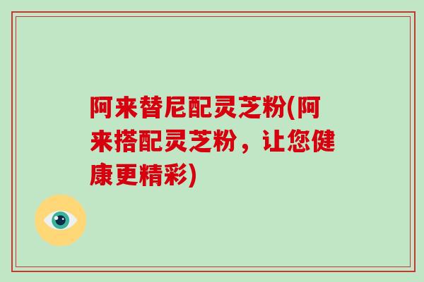 阿来替尼配灵芝粉(阿来搭配灵芝粉，让您健康更精彩)
