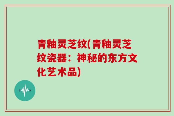 青釉灵芝纹(青釉灵芝纹瓷器:神秘的东方文化艺术品)-第1张图片-灵芝大师 青釉灵芝纹(青釉灵芝纹瓷器:神秘的东方文化艺术品)-第1张图片-灵芝大师