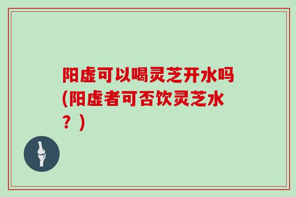 阳虚可以喝灵芝开水吗(阳虚者可否饮灵芝水？)