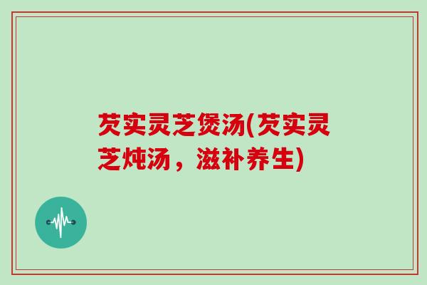 芡实灵芝煲汤(芡实灵芝炖汤，滋补养生)