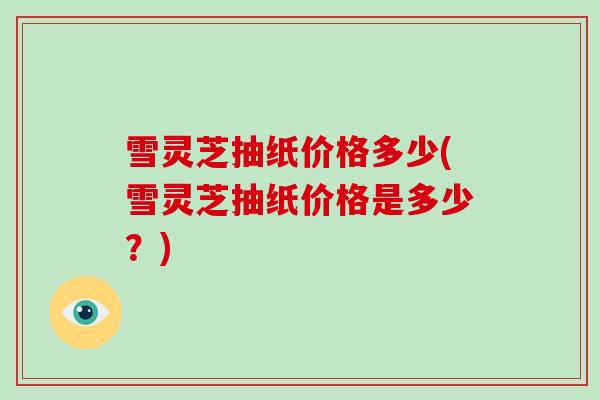 雪灵芝抽纸价格多少(雪灵芝抽纸价格是多少？)
