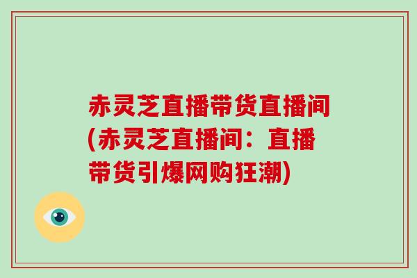 赤灵芝直播带货直播间(赤灵芝直播间:直播带货引爆网购狂潮)-第1张图片-灵芝大师 赤灵芝直播带货直播间(赤灵芝直播间:直播带货引爆网购狂潮)-第1张图片-灵芝大师