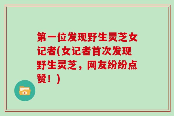 第一位发现野生灵芝女记者(女记者首次发现野生灵芝，网友纷纷点赞！)