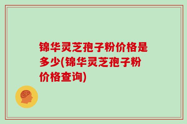 锦华灵芝孢子粉价格是多少(锦华灵芝孢子粉价格查询)