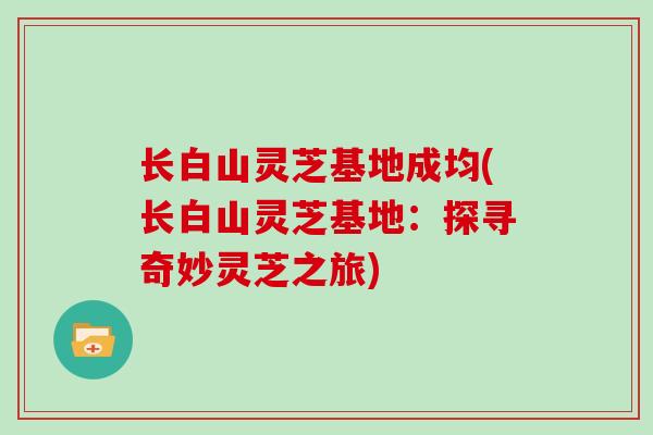 长白山灵芝基地成均(长白山灵芝基地:探寻奇妙灵芝之旅)-第1张图片-灵芝大师 长白山灵芝基地成均(长白山灵芝基地:探寻奇妙灵芝之旅)-第1张图片-灵芝大师