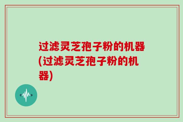 过滤灵芝孢子粉的机器(过滤灵芝孢子粉的机器)