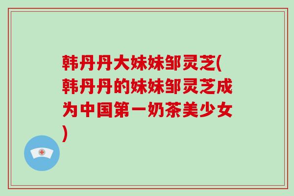 韩丹丹大妹妹邹灵芝(韩丹丹的妹妹邹灵芝成为中国第一奶茶美少女)