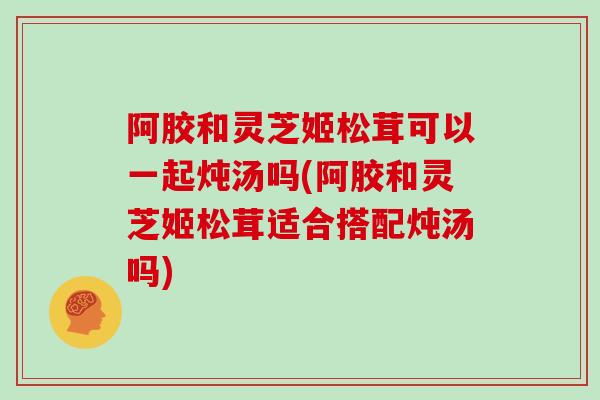 阿胶和灵芝姬松茸可以一起炖汤吗(阿胶和灵芝姬松茸适合搭配炖汤吗)