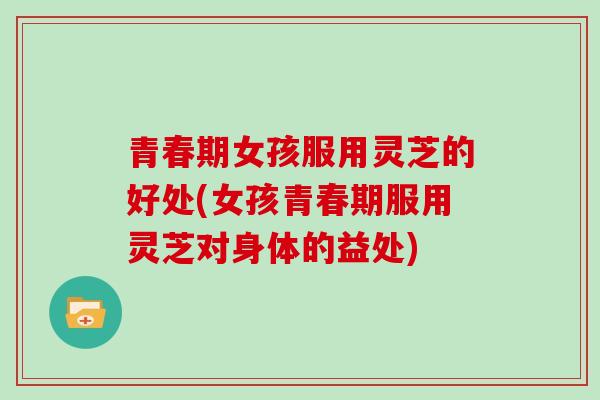 青春期女孩服用灵芝的好处(女孩青春期服用灵芝对身体的益处)-第1张图片-灵芝大师 青春期女孩服用灵芝的好处(女孩青春期服用灵芝对身体的益处)-第1张图片-灵芝大师