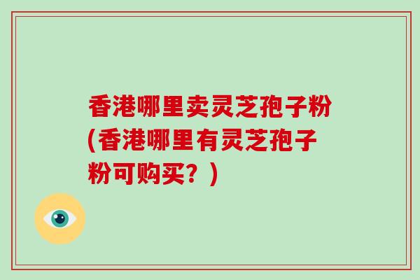 香港哪里卖灵芝孢子粉(香港哪里有灵芝孢子粉可购买？)