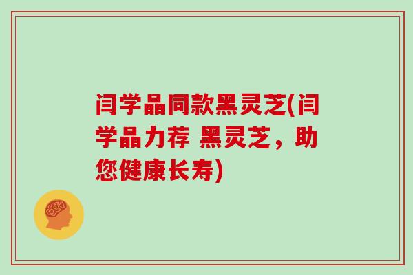 闫学晶同款黑灵芝(闫学晶力荐 黑灵芝，助您健康长寿)