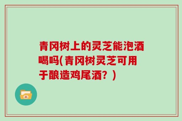 青冈树上的灵芝能泡酒喝吗(青冈树灵芝可用于酿造鸡尾酒？)-第1张图片-灵芝大师