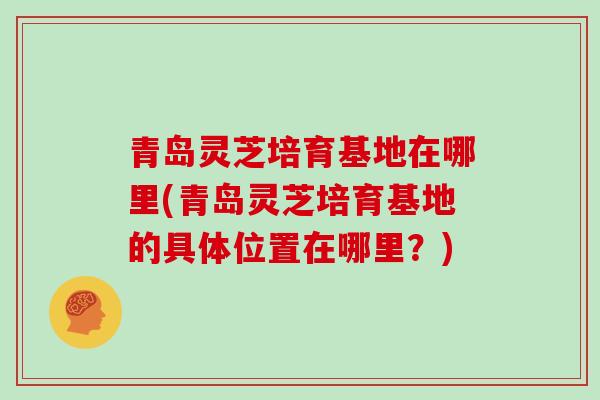 青岛灵芝培育基地在哪里(青岛灵芝培育基地的具体位置在哪里？)