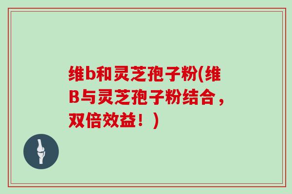 维b和灵芝孢子粉(维B与灵芝孢子粉结合，双倍效益！)
