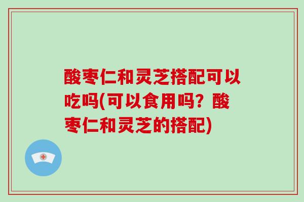 酸枣仁和灵芝搭配可以吃吗(可以食用吗？酸枣仁和灵芝的搭配)