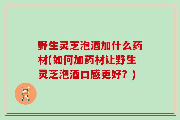 野生灵芝泡酒加什么药材(如何加药材让野生灵芝泡酒口感更好？)