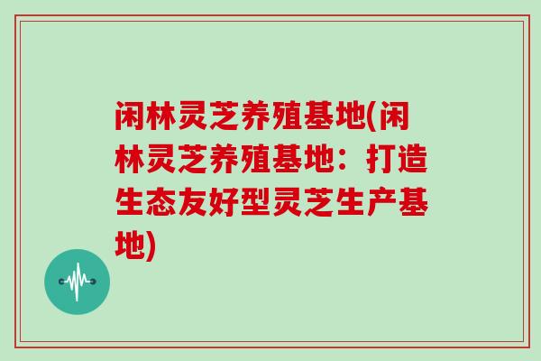闲林灵芝养殖基地(闲林灵芝养殖基地：打造生态友好型灵芝生产基地)