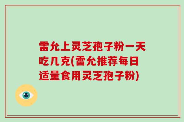 雷允上灵芝孢子粉一天吃几克(雷允推荐每日适量食用灵芝孢子粉)-第1张图片-灵芝大师 雷允上灵芝孢子粉一天吃几克(雷允推荐每日适量食用灵芝孢子粉)-第1张图片-灵芝大师
