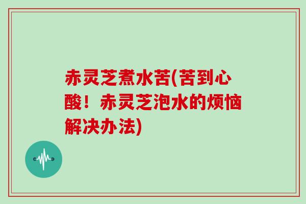 赤灵芝煮水苦(苦到心酸！赤灵芝泡水的烦恼解决办法)