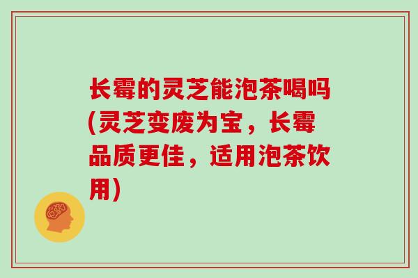 长霉的灵芝能泡茶喝吗(灵芝变废为宝，长霉品质更佳，适用泡茶饮用)