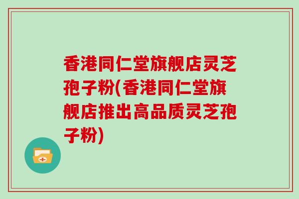 香港同仁堂旗舰店灵芝孢子粉(香港同仁堂旗舰店推出高品质灵芝孢子粉)