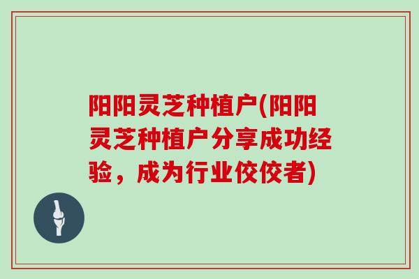 阳阳灵芝种植户(阳阳灵芝种植户分享成功经验，成为行业佼佼者)
