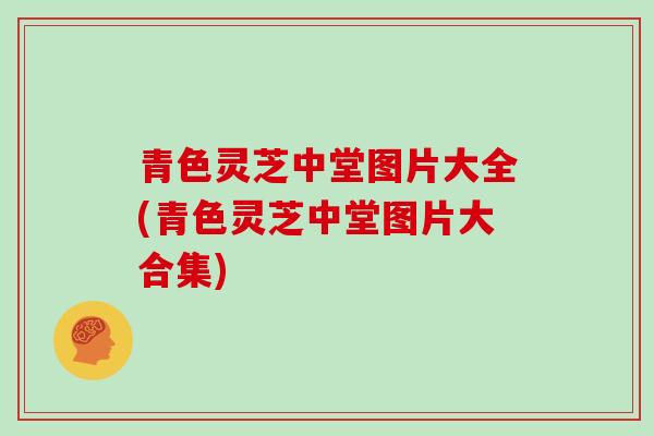 青色灵芝中堂图片大全(青色灵芝中堂图片大合集)
