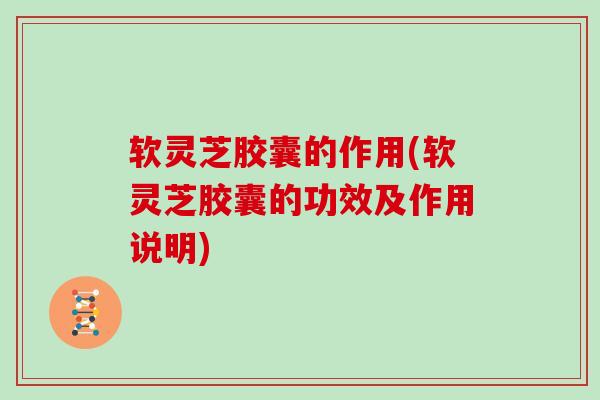 软灵芝胶囊的作用(软灵芝胶囊的功效及作用说明)
