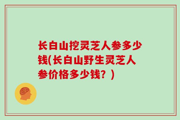 长白山挖灵芝人参多少钱(长白山野生灵芝人参价格多少钱？)