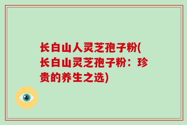 长白山人灵芝孢子粉(长白山灵芝孢子粉:珍贵的养生之选)-第1张图片-灵芝大师 长白山人灵芝孢子粉(长白山灵芝孢子粉:珍贵的养生之选)-第1张图片-灵芝大师