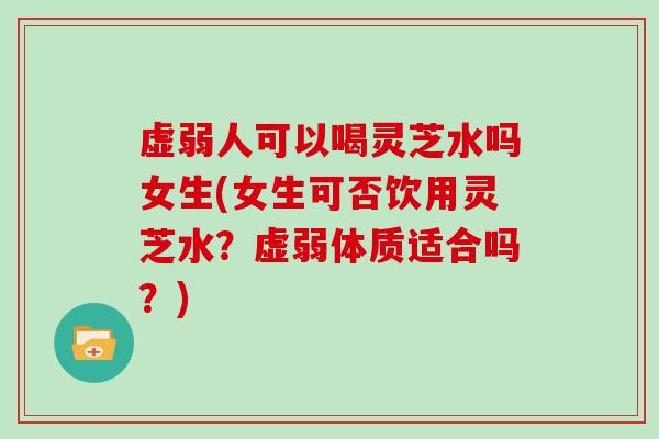 虚弱人可以喝灵芝水吗女生(女生可否饮用灵芝水？虚弱体质适合吗？)