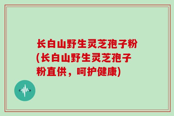 长白山野生灵芝孢子粉(长白山野生灵芝孢子粉直供，呵护健康)
