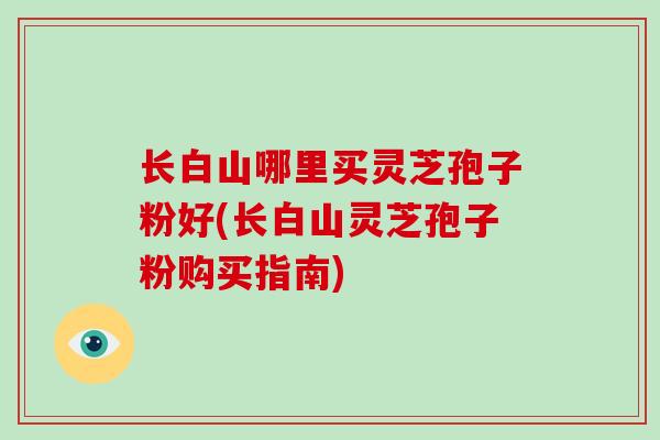 长白山哪里买灵芝孢子粉好(长白山灵芝孢子粉购买指南)