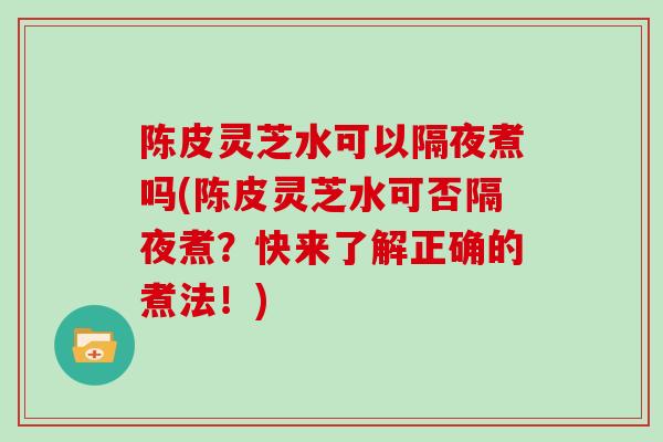 陈皮灵芝水可以隔夜煮吗(陈皮灵芝水可否隔夜煮?快来了解正确的煮法!)-第1张图片-灵芝大师 陈皮灵芝水可以隔夜煮吗(陈皮灵芝水可否隔夜煮?快来了解正确的煮法!)-第1张图片-灵芝大师