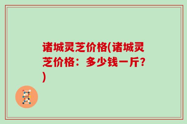 诸城灵芝价格(诸城灵芝价格：多少钱一斤？)