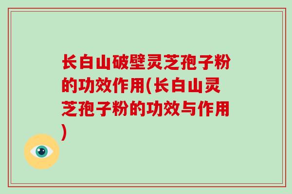 长白山破壁灵芝孢子粉的功效作用(长白山灵芝孢子粉的功效与作用)