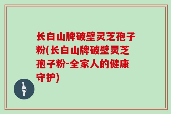 长白山牌破壁灵芝孢子粉(长白山牌破壁灵芝孢子粉-全家人的健康守护)