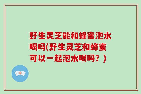 野生灵芝能和蜂蜜泡水喝吗(野生灵芝和蜂蜜可以一起泡水喝吗？)