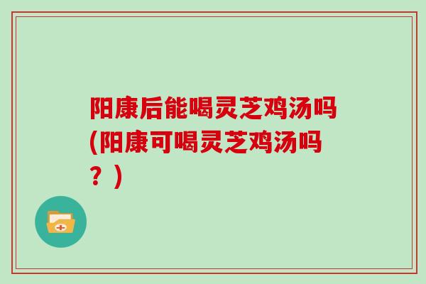 阳康后能喝灵芝鸡汤吗(阳康可喝灵芝鸡汤吗？)-第1张图片-灵芝大师