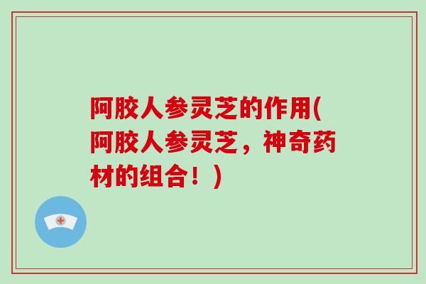 阿胶人参灵芝的作用(阿胶人参灵芝，神奇药材的组合！)