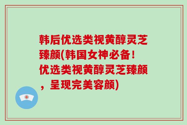 韩后优选类视黄醇灵芝臻颜(韩国女神必备!优选类视黄醇灵芝臻颜,呈现完美容颜)-第1张图片-灵芝大师 韩后优选类视黄醇灵芝臻颜(韩国女神必备!优选类视黄醇灵芝臻颜,呈现完美容颜)-第1张图片-灵芝大师