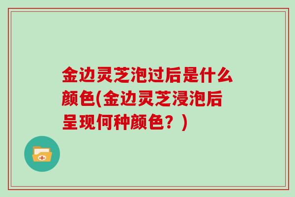 金边灵芝泡过后是什么颜色(金边灵芝浸泡后呈现何种颜色？)-第1张图片-灵芝大师
