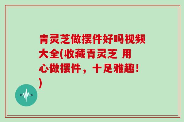 青灵芝做摆件好吗视频大全(收藏青灵芝 用心做摆件，十足雅趣！)