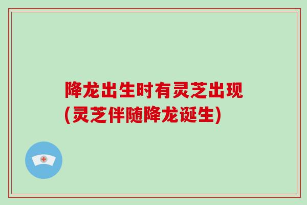 降龙出生时有灵芝出现(灵芝伴随降龙诞生)